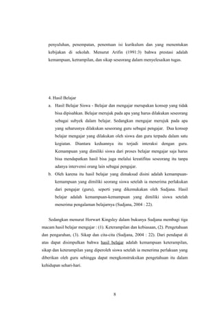 penyuluhan, penempatan, penentuan isi kurikulum dan yang menentukan
kebijakan di sekolah. Menurut Arifin (1991:3) bahwa prestasi adalah
kemampuan, ketrampilan, dan sikap seseorang dalam menyelesaikan tugas.
4. Hasil Belajar
a. Hasil Belajar Siswa - Belajar dan mengajar merupakan konsep yang tidak
bisa dipisahkan. Belajar merujuk pada apa yang harus dilakukan seseorang
sebagai subyek dalam belajar. Sedangkan mengajar merujuk pada apa
yang seharusnya dilakukan seseorang guru sebagai pengajar. Dua konsep
belajar mengajar yang dilakukan oleh siswa dan guru terpadu dalam satu
kegiatan. Diantara keduannya itu terjadi interaksi dengan guru.
Kemampuan yang dimiliki siswa dari proses belajar mengajar saja harus
bisa mendapatkan hasil bisa juga melalui kreatifitas seseorang itu tanpa
adanya intervensi orang lain sebagai pengajar.
b. Oleh karena itu hasil belajar yang dimaksud disini adalah kemampuan-
kemampuan yang dimiliki seorang siswa setelah ia menerima perlakukan
dari pengajar (guru), seperti yang dikemukakan oleh Sudjana. Hasil
belajar adalah kemampuan-kemampuan yang dimiliki siswa setelah
menerima pengalaman belajarnya (Sudjana, 2004 : 22).
Sedangkan menurut Horwart Kingsley dalam bukunya Sudjana membagi tiga
macam hasil belajar mengajar : (1). Keterampilan dan kebiasaan, (2). Pengetahuan
dan pengarahan, (3). Sikap dan cita-cita (Sudjana, 2004 : 22). Dari pendapat di
atas dapat disimpulkan bahwa hasil belajar adalah kemampuan keterampilan,
sikap dan keterampilan yang diperoleh siswa setelah ia menerima perlakuan yang
diberikan oleh guru sehingga dapat mengkonstruksikan pengetahuan itu dalam
kehidupan sehari-hari.
8
 