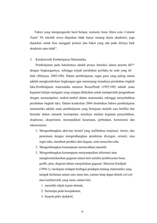 Faktor yang mempengaruhi hasil belajar, menurut Anne Ahira com. Content
Team” Di sekolah siswa diajarkan tidak hanya tentang dunia akademis, juga
diajarkan untuk bisa menggali potensi dan bakat yang ada pada dirinya baik
akademis atau tidak”.
3. Karakteristik Pembelajaran Matematika
Pembelajaran pada hakekatnya adalah proses interaksi antara peserta didik
dengan lingkungannya, sehingga terjadi perubahan perilaku ke arah yang lebih
baik (Mulyasa, 2002:100). Dalam pembelajaran, tugas guru yang paling utama
adalah mengkondisikan lingkungan agar menunjang terjadinya perubahan tingkah
laku.Pembelajaran matematika menurut Russeffendi (1993:109) adalah suatu
kegiatan belajar mengajar yang sengaja dilakukan untuk memperoleh pengetahuan
dengan memanipulasi simbol-simbol dalam matematika sehingga menyebabkan
perubahan tingkah laku. Dalam kurikulum 2004 disebutkan bahwa pembelajaran
matematika adalah suatu pembelajaran yang bertujuan melatih cara berfikir dan
bernalar dalam menarik kesimpulan, misalnya melalui kegiatan penyelidikan,
eksplorasi, eksperimen, menunjukkan kesamaan, perbedaan, konsistensi dan
inkonsistensi
1. Mengembangkan aktivitas kreatif yang melibatkan imajinasi, intuisi, dan
penemuan dengan mengembangkan pemikiran divergen, orisinil, rasa
ingin tahu, membuat prediksi dan dugaan, serta mencoba-coba
2. Mengembangkan kemampuan memecahkan masalah
3. Mengembangkan kemampuan menyampaikan informasi atau
mengkomunikasikan gagasan antara lain melalui pembicaraan lisan,
grafik, peta, diagram dalam menjelaskan gagasan. Menurut Soedjadi
(1994:1), meskipun terdapat berbagai pendapat tentang matematika yang
tampak berlainan antara satu sama lain, namun tetap dapat ditarik ciri-ciri
atau karekteristik yang sama, antara lain:
1. memiliki objek kajian abstrak,
2. bertumpu pada kesepakatan,
3. berpola pikir deduktif,
9
 