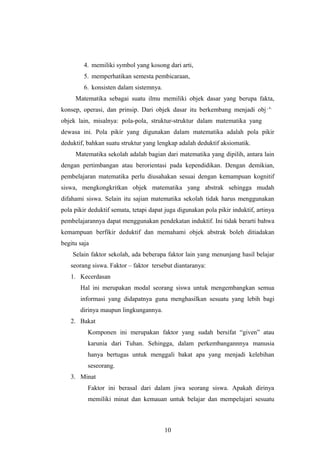 4. memiliki symbol yang kosong dari arti,
5. memperhatikan semesta pembicaraan,
6. konsisten dalam sistemnya.
Matematika sebagai suatu ilmu memiliki objek dasar yang berupa fakta,
konsep, operasi, dan prinsip. Dari objek dasar itu berkembang menjadi objek-
objek lain, misalnya: pola-pola, struktur-struktur dalam matematika yang ada
dewasa ini. Pola pikir yang digunakan dalam matematika adalah pola pikir
deduktif, bahkan suatu struktur yang lengkap adalah deduktif aksiomatik.
Matematika sekolah adalah bagian dari matematika yang dipilih, antara lain
dengan pertimbangan atau berorientasi pada kependidikan. Dengan demikian,
pembelajaran matematika perlu diusahakan sesuai dengan kemampuan kognitif
siswa, mengkongkritkan objek matematika yang abstrak sehingga mudah
difahami siswa. Selain itu sajian matematika sekolah tidak harus menggunakan
pola pikir deduktif semata, tetapi dapat juga digunakan pola pikir induktif, artinya
pembelajarannya dapat menggunakan pendekatan induktif. Ini tidak berarti bahwa
kemampuan berfikir deduktif dan memahami objek abstrak boleh ditiadakan
begitu saja
Selain faktor sekolah, ada beberapa faktor lain yang menunjang hasil belajar
seorang siswa. Faktor – faktor tersebut diantaranya:
1. Kecerdasan
Hal ini merupakan modal seorang siswa untuk mengembangkan semua
informasi yang didapatnya guna menghasilkan sesuatu yang lebih bagi
dirinya maupun lingkungannya.
2. Bakat
Komponen ini merupakan faktor yang sudah bersifat “given” atau
karunia dari Tuhan. Sehingga, dalam perkembangannnya manusia
hanya bertugas untuk menggali bakat apa yang menjadi kelebihan
seseorang.
3. Minat
Faktor ini berasal dari dalam jiwa seorang siswa. Apakah dirinya
memiliki minat dan kemauan untuk belajar dan mempelajari sesuatu
10
 