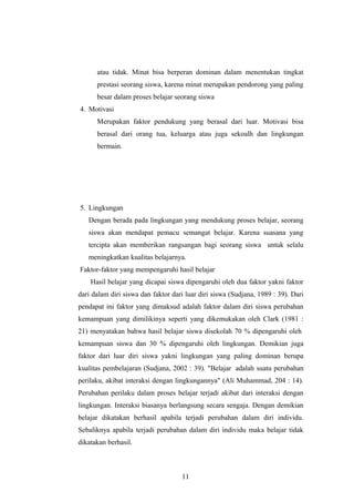 atau tidak. Minat bisa berperan dominan dalam menentukan tingkat
prestasi seorang siswa, karena minat merupakan pendorong yang paling
besar dalam proses belajar seorang siswa
4. Motivasi
Merupakan faktor pendukung yang berasal dari luar. Motivasi bisa
berasal dari orang tua, keluarga atau juga sekoalh dan lingkungan
bermain.
5. Lingkungan
Dengan berada pada lingkungan yang mendukung proses belajar, seorang
siswa akan mendapat pemacu semangat belajar. Karena suasana yang
tercipta akan memberikan rangsangan bagi seorang siswa untuk selalu
meningkatkan kualitas belajarnya.
Faktor-faktor yang mempengaruhi hasil belajar
Hasil belajar yang dicapai siswa dipengaruhi oleh dua faktor yakni faktor
dari dalam diri siswa dan faktor dari luar diri siswa (Sudjana, 1989 : 39). Dari
pendapat ini faktor yang dimaksud adalah faktor dalam diri siswa perubahan
kemampuan yang dimilikinya seperti yang dikemukakan oleh Clark (1981 :
21) menyatakan bahwa hasil belajar siswa disekolah 70 % dipengaruhi oleh
kemampuan siswa dan 30 % dipengaruhi oleh lingkungan. Demikian juga
faktor dari luar diri siswa yakni lingkungan yang paling dominan berupa
kualitas pembelajaran (Sudjana, 2002 : 39). "Belajar adalah suatu perubahan
perilaku, akibat interaksi dengan lingkungannya" (Ali Muhammad, 204 : 14).
Perubahan perilaku dalam proses belajar terjadi akibat dari interaksi dengan
lingkungan. Interaksi biasanya berlangsung secara sengaja. Dengan demikian
belajar dikatakan berhasil apabila terjadi perubahan dalam diri individu.
Sebaliknya apabila terjadi perubahan dalam diri individu maka belajar tidak
dikatakan berhasil.
11
 