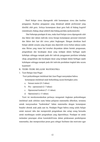 Hasil belajar siswa dipengaruhi oleh kamampuan siswa dan kualitas
pengajaran. Kualitas pengajaran yang dimaksud adalah profesional yang
dimiliki oleh guru. Artinya kemampuan dasar guru baik di bidang kognitif
(intelektual), bidang sikap (afektif) dan bidang perilaku (psikomotorik).
Dari beberapa pendapat di atas, maka hasil belajar siswa dipengaruhi oleh
dua faktor dari dalam individu siswa berupa kemampuan personal (internal)
dan faktor dari luar diri siswa yakni lingkungan. Dengan demikian hasil
belajar adalah sesuatu yang dicapai atau diperoleh siswa berkat adanya usaha
atau fikiran yang mana hal tersebut dinyatakan dalam bentuk penguasaan,
pengetahuan dan kecakapan dasar yang terdapat dalam berbagai aspek
kehidupa sehingga nampak pada diri indivdu penggunaan penilaian terhadap
sikap, pengetahuan dan kecakapan dasar yang terdapat dalam berbagai aspek
kehidupan sehingga nampak pada diri individu perubahan tingkah laku secara
kuantitatif.
B. TEORI–TEORI BELAJAR MATEMATIKA
1. Teori Belajar Jean Piaget
Teori perkembangan intelektual dari Jean Piaget menyatakan bahwa
kemampuan intelektual anak berkembang secara bertingkat yaitu:
a. Sensasi motor (0–2 tahun)
b. Pra – operasional (2–7 tahun)
c. Operasional konkret (7–11 tahun)
d. Operasional (≥ 11 tahun)
Teori ini merekomendasikan perlunya mengamati tingkatan perkembangan
intelektual anak sebelum suatu bahan pelajaran matematika diberikan, terutama
untutk menyesuaikan “keabstrakan” bahan matematika dengan kemampuan
berpikir abstrak anak pada saat itu. Pendapat Piaget bahwa orang selalu belajar
untuk mencari tahu dan memperoleh pengetahuan dan setiap orang berusaha
untuk membangun sendiri pengetahuan yang diperolehnya. Pendapat ini untuk
melandasi penerapan aliran konstruktifvisme dalam pelaksanaan pembelajaran
matematika, dan memposisikan peran guru sebagai fasilitator dan motivator agar
12
 