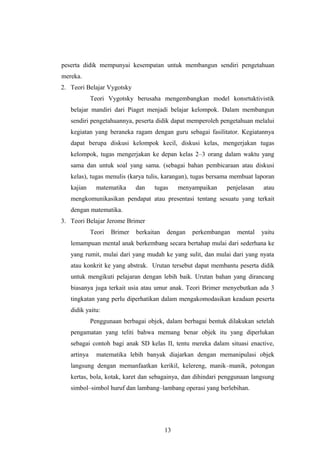 peserta didik mempunyai kesempatan untuk membangun sendiri pengetahuan
mereka.
2. Teori Belajar Vygotsky
Teori Vygotsky berusaha mengembangkan model konsrtuktivistik
belajar mandiri dari Piaget menjadi belajar kelompok. Dalam membangun
sendiri pengetahuannya, peserta didik dapat memperoleh pengetahuan melalui
kegiatan yang beraneka ragam dengan guru sebagai fasilitator. Kegiatannya
dapat berupa diskusi kelompok kecil, diskusi kelas, mengerjakan tugas
kelompok, tugas mengerjakan ke depan kelas 2–3 orang dalam waktu yang
sama dan untuk soal yang sama. (sebagai bahan pembicaraan atau diskusi
kelas), tugas menulis (karya tulis, karangan), tugas bersama membuat laporan
kajian matematika dan tugas menyampaikan penjelasan atau
mengkomunikasikan pendapat atau presentasi tentang sesuatu yang terkait
dengan matematika.
3. Teori Belajar Jerome Brimer
Teori Brimer berkaitan dengan perkembangan mental yaitu
lemampuan mental anak berkembang secara bertahap mulai dari sederhana ke
yang rumit, mulai dari yang mudah ke yang sulit, dan mulai dari yang nyata
atau konkrit ke yang abstrak. Urutan tersebut dapat membantu peserta didik
untuk mengikuti pelajaran dengan lebih baik. Urutan bahan yang dirancang
biasanya juga terkait usia atau umur anak. Teori Brimer menyebutkan ada 3
tingkatan yang perlu diperhatikan dalam mengakomodasikan keadaan peserta
didik yaitu:
Penggunaan berbagai objek, dalam berbagai bentuk dilakukan setelah
pengamatan yang teliti bahwa memang benar objek itu yang diperlukan
sebagai contoh bagi anak SD kelas II, tentu mereka dalam situasi enactive,
artinya matematika lebih banyak diajarkan dengan memanipulasi objek
langsung dengan memanfaatkan kerikil, kelereng, manik–manik, potongan
kertas, bola, kotak, karet dan sebagainya, dan dihindari penggunaan langsung
simbol–simbol huruf dan lambang–lambang operasi yang berlebihan.
13
 