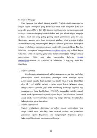 C. Metode Mengajar
Pada dasarnya guru adalah seorang pendidik. Pendidik adalah orang dewasa
dengan segala kemampuan yang dimilikinya untuk dapat mengubah psikis dan
pola pikir anak didiknya dari tidak tahu menjadi tahu serta mendewasakan anak
didiknya. Salah satu hal yang harus dilakukan oleh guru adalah dengan mengajar
di kelas. Salah satu yang paling penting adalah performance guru di kelas.
Bagaimana seorang guru dapat menguasai keadaan kelas sehingga tercipta
suasana belajar yang menyenangkan. Dengan demikian guru harus menerapkan
metode pembelajaran yang sesuai dengan karakteristik peserta didiknya. Tiap-tiap
kelas bisa kemungkinan menggunakan metode pembelajaran yang berbeda dengan
kelas lain. Untuk itu seorang guru harus mampu menerapkan berbagai metode
pembelajaran. Disini saya akan memaparkan beberapa metode
pembelajaran menurut Ns. Roymond H. Simamora, M.Kep yang dapat kita
digunakan
1. Metode Ceramah
Metode pembelajaran ceramah adalah penerangan secara lisan atas bahan
pembelajaran kepada sekelompok pendengar untuk mencapai tujuan
pembelajaran tertentu dalam jumlah yang relatif besar. Seperti ditunjukkan
oleh Mc Leish (1976), melalui ceramah, dapat dicapai beberapa tujuan.
Dengan metode ceramah, guru dapat mendorong timbulnya inspirasi bagi
pendengarnya. Gage dan Berliner (1981:457), menyatakan metode ceramah
cocok untuk digunakan dalam pembelajaran dengan ciri-ciri tertentu. Ceramah
cocok untuk penyampaian bahan belajar yang berupa informasi dan jika bahan
belajar tersebut sukar didapatkan.
2. Metode Demonstrasi
Metode pembelajaran demontrasi merupakan metode pembelajaran yang
sangat efektif untuk menolong siswa mencari jawaban atas pertanyaan-
pertanyaan seperti: Bagaimana cara mengaturnya? Bagaimana proses
bekerjanya? Bagaimana proses mengerjakannya.
14
 
