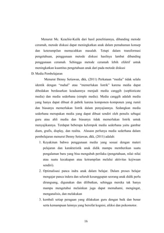 Menurut Mc. Keachie-Kulik dari hasil penelitiannya, dibanding metode
ceramah, metode diskusi dapat meningkatkan anak dalam pemahaman konsep
dan keterampilan memecahkan masalah. Tetapi dalam transformasi
pengetahuan, penggunaan metode diskusi hasilnya lambat dibanding
penggunaan ceramah. Sehingga metode ceramah lebih efektif untuk
meningkatkan kuantitas pengetahuan anak dari pada metode diskusi
D. Media Pembelajaran
Menurut Denny Setiawan, dkk, (2011) Perkataan “media” tidak selalu
identik dengan “mahal” atau “memerlukan listrik” karena media dapat
dibedakan berdasarkan keadaannya menjadi media canggih (sophisticate
media) dan media sederhana (simple media). Media canggih adalah media
yang hanya dapat dibuat di pabrik karena komponen–komponen yang rumit
dan biasanya memerlukan listrik dalam penyajiannya. Sedangkan media
sederhana merupakan media yang dapat dibuat sendiri oleh penulis sebagai
guru atau ahli media dan biasanya tidak memerlukan listrik untuk
menyajikannya. Terdapat beberapa kelompok media sederhana yaitu gambar
diam, grafis, display, dan realita. Alasasn perlunya media sederhana dalam
pembelajaran menurut Denny Setiawan, dkk, (2011) adalah:
1. Keyakinan bahwa penggunaan media yang sesuai dengan materi
pelajaran dan karakteristik anak didik mampu memberikan suatu
pengalaman baru yang bisa mengubah perilaku (pengetahuan, nilai–nilai
atau suatu kecakapan atau ketrampilan melalui aktivitas kejiwaan
sendiri).
2. Optimalisasi panca indra anak dalam belajar. Dalam proses belajar
mengajar panca indera dan seluruh kesanggupan seorang anak didik perlu
dirangsang, digunakan dan dilibatkan, sehingga mereka tak hanya
mampu mengetahui melainkan juga dapat memahami, mengingat,
menganalisis, dan melakukan
3. kembali setiap peragaan yang dilakukan guru dengan baik dan benar
serta kemampuan lainnya yang bersifat kognisi, afeksi dan psikomotor.
16
 