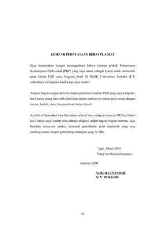 LEMBAR PERNYATAAN BEBAS PLAGIAT
Saya menyatakan dengan sesungguhnya bahwa laporan praktik Pemantapan
Kemampuan Profesional (PKP) yang saya susun sebagai syarat untuk memenuhi
mata kuliah PKP pada Program Studi S1 PGSD Universitas Terbuka (UT)
seluruhnya merupakan hasil karya saya sendiri.
Adapun bagian-bagian tertentu dalam penulisan laporan PKP yang saya kutip dari
hasil karya orang lain telah dituliskan dalam sumbernya secara jelas sesuai dengan
norma, kaidah, dan etika penulisan karya ilmiah.
Apabila di kemudian hari ditemukan seluruh atau sebagian laporan PKP ini bukan
hasil karya saya sendiri atau adanya plagiasi dalam bagian-bagian tertentu, saya
bersedia menerima sanksi, termasuk pencabutan gelar akademik yang saya
sandang sesuai dengan perundang-undangan yang berlaku.
Tegal, Maret 2014
Yang membuat pernyataan,
materai 6.000
YOGHI JUNANDAR
NIM. 821626388
iii
 
