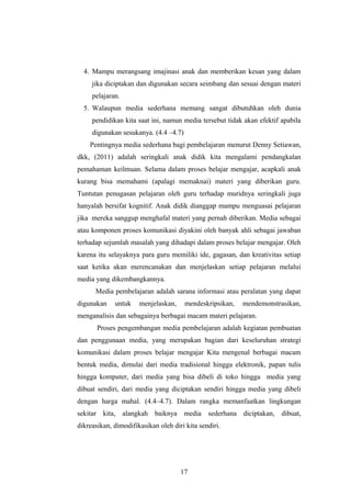 4. Mampu merangsang imajinasi anak dan memberikan kesan yang dalam
jika diciptakan dan digunakan secara seimbang dan sesuai dengan materi
pelajaran.
5. Walaupun media sederhana memang sangat dibutuhkan oleh dunia
pendidikan kita saat ini, namun media tersebut tidak akan efektif apabila
digunakan sesukanya. (4.4 –4.7)
Pentingnya media sederhana bagi pembelajaran menurut Denny Setiawan,
dkk, (2011) adalah seringkali anak didik kita mengalami pendangkalan
pemahaman keilmuan. Selama dalam proses belajar mengajar, acapkali anak
kurang bisa memahami (apalagi memaknai) materi yang diberikan guru.
Tuntutan penugasan pelajaran oleh guru terhadap muridnya seringkali juga
hanyalah bersifat kognitif. Anak didik dianggap mampu menguasai pelajaran
jika mereka sanggup menghafal materi yang pernah diberikan. Media sebagai
atau komponen proses komunikasi diyakini oleh banyak ahli sebagai jawaban
terhadap sejumlah masalah yang dihadapi dalam proses belajar mengajar. Oleh
karena itu selayaknya para guru memiliki ide, gagasan, dan kreativitas setiap
saat ketika akan merencanakan dan menjelaskan setiap pelajaran melalui
media yang dikembangkannya.
Media pembelajaran adalah sarana informasi atau peralatan yang dapat
digunakan untuk menjelaskan, mendeskripsikan, mendemonstrasikan,
menganalisis dan sebagainya berbagai macam materi pelajaran.
Proses pengembangan media pembelajaran adalah kegiatan pembuatan
dan penggunaan media, yang merupakan bagian dari keseluruhan strategi
komunikasi dalam proses belajar mengajar Kita mengenal berbagai macam
bentuk media, dimulai dari media tradisional hingga elektronik, papan tulis
hingga komputer, dari media yang bisa dibeli di toko hingga media yang
dibuat sendiri, dari media yang diciptakan sendiri hingga media yang dibeli
dengan harga mahal. (4.4–4.7). Dalam rangka memanfaatkan lingkungan
sekitar kita, alangkah baiknya media sederhana diciptakan, dibuat,
dikreasikan, dimodifikasikan oleh diri kita sendiri.
17
 