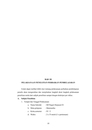 BAB III
PELAKSANAAN PENELITIAN PERBAIKAN PEMBELAJARAN
Untuk dapat melihat lebih rinci tentang pelaksanaan perbaikan pembelajaran
penulis akan menguraikan dan menjelaskan langkah demi langkah pelaksanaan
penelitian mulai dari subjek penelitian sampai dengan deskripsi per siklus.
A. Subjek Penelitian
1. Tempat dan Tanggal Pelaksanaan
a. Nama Sekolah : SD Negeri Harjasari 01
b. Mata pelajaran : Matematika
c. Kelas,semester : IV / 2
d. Waktu : 2 x 35 menit (1 x pertemuan)
18
 