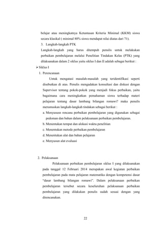 belajar atau meningkatnya Ketuntasan Kriteria Minimal (KKM) siswa
secara klasikal ( minimal 80% siswa mendapat nilai diatas dari 71).
3. Langkah-langkah PTK
Langkah-langkah yang harus ditempuh penulis untuk melakukan
perbaikan pembelajaran melalui Penelitian Tindakan Kelas (PTK) yang
dilaksanakan dalam 2 siklus yaitu siklus I dan II adalah sebagai berikut :
Siklus I
1. Perencanaan
Untuk mengatasi masalah-masalah yang teridentifikasi seperti
disebutkan di atas. Penulis mengadakan konsultasi dan diskusi dengan
Supervisor tentang pokok-pokok yang menjadi fokus perbaikan, yaitu
bagaimana cara meningkatkan pemahaman siswa terhadap materi
pelajaran tentang dasar lambang bilangan romawi? maka penulis
merumuskan langkah-langkah tindakan sebagai berikut :
a. Menyususn rencana perbaikan pembelajaran yang digunakan sebagai
pedoman dan bahan dalam pelaksanaan perbaikan pembelajaran.
b. Menentukan tempat dan alokasi waktu penelitian
c. Menentukan metode perbaikan pembelajaran
d. Menentukan alat dan bahan pelajaran
e. Menyusun alat evaluasi
2. Pelaksanaan
Pelaksanaan perbaikan pembelajaran siklus I yang dilaksanakan
pada tanggal 12 Februari 2014 merupakan awal kegiatan perbaikan
pembelajaran pada mata pelajaran matematika dengan kompetensi dasar
“dasar lambang bilangan romawi”. Dalam pelaksanaan perbaikan
pembelajaran tersebut secara keseluruhan pelaksanaan perbaikan
pembelajaran yang dilakukan penulis sudah sesuai dengan yang
direncanakan.
22
 