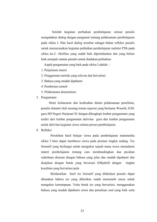 Setelah kegiatan perbaikan pembelajaran selesai penulis
mengadakan dialog dengan pengamat tentang pelaksanaan pembelajaran
pada siklus I. Dan hasil dialog tersebut sebagai bahan refleksi penulis
untuk merencanakan kegiatan perbaikan pembelajaran melalui PTK pada
siklus ke-2. Aktifitas yang sudah baik dipertahankan dan yang belum
baik menjadi catatan penulis untuk diadakan perbaikan.
Aspek pengamatan yang baik pada siklus I adalah :
1. Penjelasan materi
2. Penggunaan metode yang relevan dan bervariasi
3. Bahasa yang mudah dipahami
4. Pemberian contoh
5. Pelaksanaan demonstrasi
3. Pengamatan
Demi kelancaran dan keabsahan dalam pelaksanaan penelitian,
penulis diamati oleh seorang teman sejawat yang bernama Wasroh, S.Pd.
guru SD Negeri Harjasari 01 dengan dilengkapi lembar pengamatan yang
terdiri dari lembar pengamatan aktivitas guru dan lembar pengamatan
untuk aktivitas kegiatan siswa selama proses pembelajaran.
4. Refleksi
Perolehan hasil belajar siswa pada pembelajaran matematika
siklus I baru dapat membawa siswa pada prestasi tingkat sedang. Tes
formatif yang berfungsi untuk mengukur sejauh mana siswa memahami
materi pembelajaran tentang cara membandingkan dua pecahan
sederhana disusun dengan bahasa yang jelas dan mudah dipahami dan
disajikan dengan betuk yang bevariasi (Objektif) dengan tingkat
kesulitan yang bervariasi pula.
Berdasarkan hasil tes formatif yang dilakukan penulis dapat
dikatakan bahwa tes yang diberikan sudah memenuhi unsur untuk
mengukur kemampuan. Yaitu betuk tes yang bervariasi, menggunakan
bahasa yang mudah dipahami siswa dan penulisan soal yang baik serta
23
 