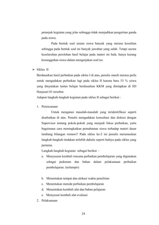 petunjuk kegiatan yang jelas sehingga tidak menjadikan pengertian ganda
pada siswa.
Pada bentuk soal uraian siswa banyak yang merasa kesulitan
sehingga pada bentuk soal ini banyak jawaban yang salah. Tetapi secara
keseluruhan perolehan hasil belajar pada materi ini baik, hanya kurang
kesungguhan siswa dalam mengerjakan soal tes.
 Siklus II
Berdasarkan hasil perbaikan pada siklus I di atas, penulis masih merasa perlu
untuk mengadakan perbaikan lagi pada siklus II karena baru 53 % siswa
yang dinyatakan tuntas belajar berdasarkan KKM yang ditetapkan di SD
Harjasari 01 tersebut.
Adapun langkah-langkah kegiatan pada siklus II sebagai berikut :
1. Perencanaan
Untuk mengatasi masalah-masalah yang teridentifikasi seperti
disebutkan di atas. Penulis mengadakan konsultasi dan diskusi dengan
Supervisor tentang pokok-pokok yang menjadi fokus perbaikan, yaitu
bagaimana cara meningkatkan pemahaman siswa terhadap materi dasar
lambang bilangan romawi? Pada siklus ke-2 ini penulis merumuskan
langkah-langkah tindakan terlebih dahulu seperti halnya pada siklus yang
pertama.
Langkah-langkah kegiatan sebagai berikut :
a. Menyususn kembali rencana perbaikan pembelajaran yang digunakan
sebagai pedoman dan bahan dalam pelaksanaan perbaikan
pembelajaran. (terlampir)
b. Menentukan tempat dan alokasi waktu penelitian
c. Menentukan metode perbaikan pembelajaran
d. Menentukan kembali alat dan bahan pelajaran
e. Menyusun kembali alat evaluasi
2. Pelaksanaan
24
 