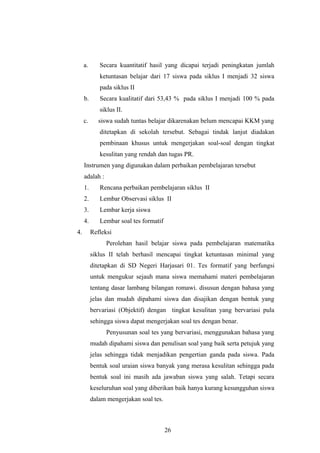 a. Secara kuantitatif hasil yang dicapai terjadi peningkatan jumlah
ketuntasan belajar dari 17 siswa pada siklus I menjadi 32 siswa
pada siklus II
b. Secara kualitatif dari 53,43 % pada siklus I menjadi 100 % pada
siklus II.
c. siswa sudah tuntas belajar dikarenakan belum mencapai KKM yang
ditetapkan di sekolah tersebut. Sebagai tindak lanjut diadakan
pembinaan khusus untuk mengerjakan soal-soal dengan tingkat
kesulitan yang rendah dan tugas PR.
Instrumen yang digunakan dalam perbaikan pembelajaran tersebut
adalah :
1. Rencana perbaikan pembelajaran siklus II
2. Lembar Observasi siklus II
3. Lembar kerja siswa
4. Lembar soal tes formatif
4. Refleksi
Perolehan hasil belajar siswa pada pembelajaran matematika
siklus II telah berhasil mencapai tingkat ketuntasan minimal yang
ditetapkan di SD Negeri Harjasari 01. Tes formatif yang berfungsi
untuk mengukur sejauh mana siswa memahami materi pembelajaran
tentang dasar lambang bilangan romawi. disusun dengan bahasa yang
jelas dan mudah dipahami siswa dan disajikan dengan bentuk yang
bervariasi (Objektif) dengan tingkat kesulitan yang bervariasi pula
sehingga siswa dapat mengerjakan soal tes dengan benar.
Penyusunan soal tes yang bervariasi, menggunakan bahasa yang
mudah dipahami siswa dan penulisan soal yang baik serta petujuk yang
jelas sehingga tidak menjadikan pengertian ganda pada siswa. Pada
bentuk soal uraian siswa banyak yang merasa kesulitan sehingga pada
bentuk soal ini masih ada jawaban siswa yang salah. Tetapi secara
keseluruhan soal yang diberikan baik hanya kurang kesungguhan siswa
dalam mengerjakan soal tes.
26
 