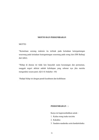MOTTO DAN PERSEMBAHAN
MOTTO
“Kemuliaan seorang mukmin itu terletak pada ketiadaan ketergantungan
seseorang pada ketiadaan ketergantungan seseorang pada orang lain (HR Baihaqi
dari Jabir).
“Hidup di dunuia ini tidak lain hanyalah suatu kesenangan dan permainan,
sungguh negeri akhirat adalah kehidupan yang sebenar nya jika mereka
mengetahui secara pasti. (Q.S Al Ankabut : 64)
‘Hadapi hidup ini dengan penuh kesabaran dan keikhlasan
PERSEMBAHAN :
Karya ini kupersembahkan untuk :
1. Kedua orang tuaku tercinta
2. Kakakku
3. Saudara-saudaraku serta handaitolanku
iv
 
