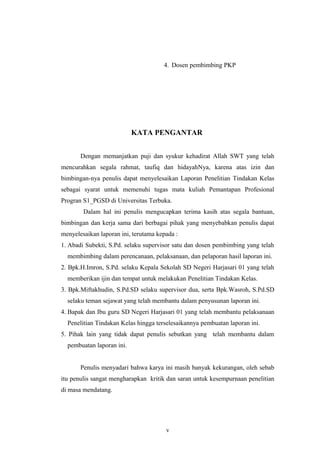 4. Dosen pembimbing PKP
KATA PENGANTAR
Dengan memanjatkan puji dan syukur kehadirat Allah SWT yang telah
mencurahkan segala rahmat, taufiq dan hidayahNya, karena atas izin dan
bimbingan-nya penulis dapat menyelesaikan Laporan Penelitian Tindakan Kelas
sebagai syarat untuk memenuhi tugas mata kuliah Pemantapan Profesional
Progran S1_PGSD di Universitas Terbuka.
Dalam hal ini penulis mengucapkan terima kasih atas segala bantuan,
bimbingan dan kerja sama dari berbagai pihak yang menyebabkan penulis dapat
menyelesaikan laporan ini, terutama kepada :
1. Abadi Subekti, S.Pd. selaku supervisor satu dan dosen pembimbing yang telah
membimbing dalam perencanaan, pelaksanaan, dan pelaporan hasil laporan ini.
2. Bpk.H.Imron, S.Pd. selaku Kepala Sekolah SD Negeri Harjasari 01 yang telah
memberikan ijin dan tempat untuk melakukan Penelitian Tindakan Kelas.
3. Bpk.Miftakhudin, S.Pd.SD selaku supervisor dua, serta Bpk.Wasroh, S.Pd.SD
selaku teman sejawat yang telah membantu dalam penyusunan laporan ini.
4. Bapak dan Ibu guru SD Negeri Harjasari 01 yang telah membantu pelaksanaan
Penelitian Tindakan Kelas hingga terselesaikannya pembuatan laporan ini.
5. Pihak lain yang tidak dapat penulis sebutkan yang telah membantu dalam
pembuatan laporan ini.
Penulis menyadari bahwa karya ini masih banyak kekurangan, oleh sebab
itu penulis sangat mengharapkan kritik dan saran untuk kesempurnaan penelitian
di masa mendatang.
v
 