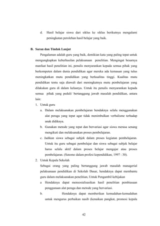 d. Hasil belajar siswa dari siklus ke siklus berikutnya mengalami
peningkatan perolehan hasil belajar yang baik.
B. Saran dan Tindak Lanjut
Pengalaman adalah guru yang baik, demikian kata yang paling tepat untuk
mengungkapkan keberhasilan pelaksanaan penelitian. Mengingat besarnya
manfaat hasil penelitian ini, penulis menyarankan kepada semua pihak yang
berkompeten dalam dunia pendidikan agar mereka ada kemauan yang tulus
meningkatkan mutu pendidikan yang berkualitas tinggi. Kualitas mutu
pendidikan tentu saja diawali dari meningkatnya mutu pembelajaran yang
dilakukan guru di dalam kelasnya. Untuk itu penulis menyarankan kepada
semua pihak yang peduli/ bertanggung jawab masalah pendidikan, antara
lain:
1. Untuk guru
a. Dalam melaksanakan pembelajaran hendaknya selalu menggunakan
alat peraga yang tepat agar tidak menimbulkan verbalisme terhadap
anak didiknya.
b. Gunakan metode yang tepat dan bervariasi agar siswa merasa senang
mengikuti dan melaksanakan proses pembelajaran.
c. Jadikan siswa sebagai subjek dalam proses kegiatan pembelajaran.
Untuk itu guru sebagai pembelajar dan siswa sebagai subjek belajar
harus selalu aktif dalam proses belajar mengajar atau proses
pembelajaran. (Sutomo dalam profesi kependidikan, 1997 : 30).
2. Untuk Kepala Sekolah
Sebagai orang yang paling bertanggung jawab masalah managerial
pelaksanaan pendidikan di Sekolah Dasar, hendaknya dapat membantu
guru dalam melaksanakan penelitian, Untuk Pengambil kebijakan
a Hendaknya dapat mensosialisasikan hasil penelitian pembiasaan
penggunaan alat peraga dan metode yang bervariasi.
b. Hendaknya dapat memberikan kemudahan-kemudahan
untuk mengurus perbaikan nasib (kenaikan pangkat, promosi kepala
42
 