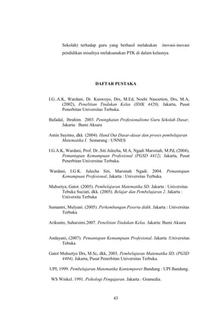 Sekolah) terhadap guru yang berhasil melakukan inovasi-inovasi
pendidikan misalnya melaksanakan PTK di dalam kelasnya.
DAFTAR PUSTAKA
I.G..A.K, Wardani, Dr. Kuswoyo, Drs, M.Ed, Noehi Nasoetion, Drs, M.A,
(2002), Penelitian Tindakan Kelas (IDIK 4420), Jakarta, Pusat
Penerbitan Universitas Terbuka.
Bafadal, Ibrahim. 2003. Peningkatan Profesionalisme Guru Sekolah Dasar,
Jakarta: Bumi Aksara
Amin Suyitno, dkk (2004). Hand Out Dasar-dasar dan proses pembelajaran
Matematika I. Semarang : UNNES
I.G.A.K, Wardani, Prof. Dr..Siti Julecha, M.A, Ngadi Marsinah, M.Pd, (2004),
Pemantapan Kemampuan Profesional (PGSD 4412), Jakarta, Pusat
Penerbitan Universitas Terbuka.
Wardani, I.G.K. Julecha Siti, Marsinah Ngadi. 2004. Pemantapan
Kemampuan Profesional, Jakarta : Universitas Terbuka.
Muhsetya, Gatot. (2005). Pembelajaran Matematika SD. Jakarta : Universitas
Tebuka Suciati, dkk. (2005). Belajar dan Pembelajaran 2. Jakarta :
Universita Terbuka
Sumantri, Mulyani. (2005). Perkembangan Peserta didik. Jakarta : Universitas
Terbuka
Arikunto, Suharsimi.2007. Penelitian Tindakan Kelas. Jakarta: Bumi Aksara
Andayani, (2007). Pemantapan Kemampuan Profesional. Jakarta :Universitas
Tebuka
Gatot Muhsetyo Drs, M.Sc, dkk, 2003, Pembelajaran Matematika SD, (PGSD
4404), Jakarta, Pusat Penerbitan Universitas Terbuka.
UPI, 1999. Pembelajaran Matematika Kontemporer.Bandung : UPI Bandung.
WS Winkel. 1991. Psikologi Pengajaran. Jakarta : Gramedia.
43
 