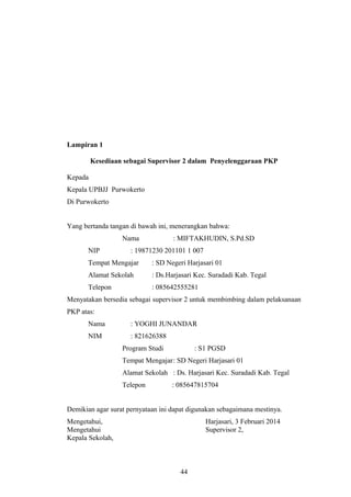 Lampiran 1
Kesediaan sebagai Supervisor 2 dalam Penyelenggaraan PKP
Kepada
Kepala UPBJJ Purwokerto
Di Purwokerto
Yang bertanda tangan di bawah ini, menerangkan bahwa:
Nama : MIFTAKHUDIN, S.Pd.SD
NIP : 19871230 201101 1 007
Tempat Mengajar : SD Negeri Harjasari 01
Alamat Sekolah : Ds.Harjasari Kec. Suradadi Kab. Tegal
Telepon : 085642555281
Menyatakan bersedia sebagai supervisor 2 untuk membimbing dalam pelaksanaan
PKP atas:
Nama : YOGHI JUNANDAR
NIM : 821626388
Program Studi : S1 PGSD
Tempat Mengajar: SD Negeri Harjasari 01
Alamat Sekolah : Ds. Harjasari Kec. Suradadi Kab. Tegal
Telepon : 085647815704
Demikian agar surat pernyataan ini dapat digunakan sebagaimana mestinya.
Mengetahui, Harjasari, 3 Februari 2014
Mengetahui
Kepala Sekolah,
Supervisor 2,
44
 