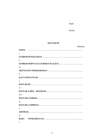 Tegal,
Penulis
DAFTAR ISI
Halaman
JUDUL ............................................................................................................
i
LEMBAR PENGESAHAN ................................................................................
ii
LEMBAR PERNYATAAN BEBAS PLAGIAT...............................................
iii
MOTTO DAN PERSEMBAHAN .....................................................................
iv
KATA PENGANTAR.........................................................................................
v
DAFTAR ISI ......................................................................................................
vi
DAFTAR TABEL / DIAGRAM.........................................................................
viii
DAFTAR GAMBAR...........................................................................................
ix
DAFTAR LAMPIRAN.......................................................................................
x
ABSTRAK............................................................................................................
xi
BAB I PENDAHULUAN.............................................................................
1
vi
 