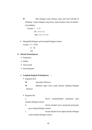 Bila bilangan yang nilainya sama atau kecil terletak di
belakang / kanan bilangan yang besar, maka hasilnya akan di tambah /
di jumlahkan.
Contoh : I =1=2
III = I+1+1=3
VIII = 5+1+1+1=8
 Mengubah bilangan cacah menjadi bilangan romawi
Contoh : 17 = XVII
11 XI
XV
F. Metode Pembelajaran
• Penjelasan,
• latihan,
• tanya jawab
• dan penugasan
 Langkah-langkah Pembelajaran :
 Kegiatan awal
 Apresepsi/ Motivasi
 Memberi tugas siswa untuk menulis lambang bilangan
Romawi
 Kegiatan Inti
a. Siswa memperhatikan penjelasan guru
menulis bilangan romawi
b. Secara klasikal siswa menjawab pertanyaan
guru tentang bilangan romawi
c. Secara klasikal siswa dapat menulis bilangan
cacah menjadi bilangan romawi
49
 