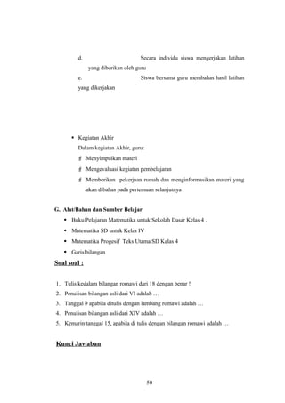 d. Secara individu siswa mengerjakan latihan
yang diberikan oleh guru
e. Siswa bersama guru membahas hasil latihan
yang dikerjakan
 Kegiatan Akhir
Dalam kegiatan Akhir, guru:
 Menyimpulkan materi
 Mengevaluasi kegiatan pembelajaran
 Memberikan pekerjaan rumah dan menginformasikan materi yang
akan dibahas pada pertemuan selanjutnya
G. Alat/Bahan dan Sumber Belajar
 Buku Pelajaran Matematika untuk Sekolah Dasar Kelas 4 .
 Matematika SD untuk Kelas IV
 Matematika Progesif Teks Utama SD Kelas 4
 Garis bilangan
Soal soal :
1. Tulis kedalam bilangan romawi dari 18 dengan benar !
2. Penulisan bilangan asli dari VI adalah …
3. Tanggal 9 apabila ditulis dengan lambang romawi adalah …
4. Penulisan bilangan asli dari XIV adalah …
5. Kemarin tanggal 15, apabila di tulis dengan bilangan romawi adalah …
Kunci Jawaban
50
 