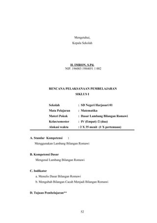 Mengetahui,
Kepala Sekolah
H. IMRON, S.Pd.
NIP. 196003 1984051 1 002
RENCANA PELAKSANAAN PEMBELAJARAN
SIKLUS I
Sekolah : SD Negeri Harjasari 01
Mata Pelajaran : Matematika
Materi Pokok : Dasar Lambang Bilangan Romawi
Kelas/semester : IV (Empat) /2 (dua)
Alokasi waktu : 2 X 35 menit (1 X pertemuan)
A. Standar Kompetensi :
Menggunakan Lambang Bilangan Romawi
B. Kompetensi Dasar
Mengenal Lambang Bilangan Romawi
C. Indikator
a. Menulis Dasar Bilangan Romawi
b. Mengubah Bilangan Cacah Menjadi Bilangan Romawi
D. Tujuan Pembelajaran**
52
 