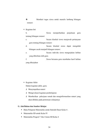  Memberi tugas siswa untuk menulis lambang bilangan
romawi
 Kegiatan Inti
b. Siswa memperhatikan penjelasan guru
tentang bilangan romawi
c. Secara klasikal siswa menjawab pertanyaan
guru tentang bilangan romawi
d. Secara klasikal siswa dapat mengubah
bilangan cacah menjadi bilangan romawi
e. Secara individu siswa mengerjakan latihan
yang diberikan oleh guru
f. Siswa bersama guru membahas hasil latihan
yang dikerjakan
 Kegiatan Akhir
Dalam kegiatan akhir, guru:
 Menyimpulkan materi
 Mengevaluasi kegiatan pembelajaran
 Memberikan pekerjaan rumah dan menginformasikan materi yang
akan dibahas pada pertemuan selanjutnya
G. Alat/Bahan dan Sumber Belajar
 Buku Pelajaran Matematika untuk Sekolah Dasar Kelas 4 .
 Matematika SD untuk Kelas IV
 Matematika Progesif Teks Utama SD Kelas 4
54
 