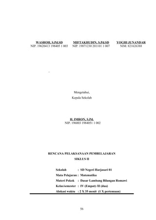 WASROH, S.Pd.SD
NIP. 19620413 198405 1 003
MIFTAKHUDIN, S.Pd.SD
NIP. 19871230 201101 1 007
YOGHI JUNANDAR
NIM. 821626388
Mengetahui,
Kepala Sekolah
H. IMRON, S.Pd.
NIP. 196003 1984051 1 002
RENCANA PELAKSANAAN PEMBELAJARAN
SIKLUS II
Sekolah : SD Negeri Harjasari 01
Mata Pelajaran : Matematika
Materi Pokok : Dasar Lambang Bilangan Romawi
Kelas/semester : IV (Empat) /II (dua)
Alokasi waktu : 2 X 35 menit (1 X pertemuan)
56
 