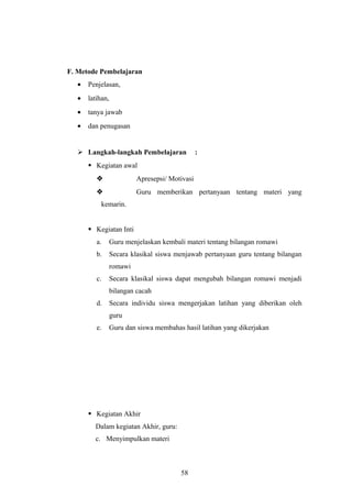 F. Metode Pembelajaran
• Penjelasan,
• latihan,
• tanya jawab
• dan penugasan
 Langkah-langkah Pembelajaran :
 Kegiatan awal
 Apresepsi/ Motivasi
 Guru memberikan pertanyaan tentang materi yang
kemarin.
 Kegiatan Inti
a. Guru menjelaskan kembali materi tentang bilangan romawi
b. Secara klasikal siswa menjawab pertanyaan guru tentang bilangan
romawi
c. Secara klasikal siswa dapat mengubah bilangan romawi menjadi
bilangan cacah
d. Secara individu siswa mengerjakan latihan yang diberikan oleh
guru
e. Guru dan siswa membahas hasil latihan yang dikerjakan
 Kegiatan Akhir
Dalam kegiatan Akhir, guru:
c. Menyimpulkan materi
58
 
