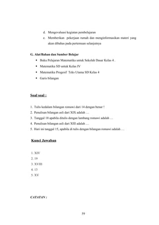d. Mengevaluasi kegiatan pembelajaran
e. Memberikan pekerjaan rumah dan menginformasikan materi yang
akan dibahas pada pertemuan selanjutnya
G. Alat/Bahan dan Sumber Belajar
 Buku Pelajaran Matematika untuk Sekolah Dasar Kelas 4 .
 Matematika SD untuk Kelas IV
 Matematika Progesif Teks Utama SD Kelas 4
 Garis bilangan
Soal soal :
1. Tulis kedalam bilangan romawi dari 14 dengan benar !
2. Penulisan bilangan asli dari XIX adalah …
3. Tanggal 18 apabila ditulis dengan lambang romawi adalah …
4. Penulisan bilangan asli dari XIII adalah …
5. Hari ini tanggal 15, apabila di tulis dengan bilangan romawi adalah …
Kunci Jawaban
1. XIV
2. 19
3. XVIII
4. 13
5. XV
CATATAN :
59
 