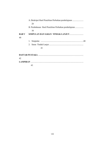 A. Deskripsi Hasil Penelitian Perbaikan pembelajaran .....................
28
B. Pembahasan Hasil Penelitian Perbaikan pembelajaran ................
38
BAB V SIMPULAN DAN SARAN TINDAK LANJUT...........................
40
1. Simpulan ....................................................................................40
2. Saran Tindak Lanjut ...................................................................
41
DAFTAR PUSTAKA .........................................................................................
42
LAMPIRAN ........................................................................................................
43
viii
 