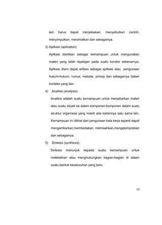 10
lain harus dapat menjelaskan, menyebutkan contoh,
menyimpulkan, meramalkan dan sebagainya.
3) Aplikasi (aplication).
Aplikasi diartikan sebagai kemampuan untuk mengunakan
materi yang telah dipelajari pada suatu kondisi sebenarnya.
Aplikasi disini dapat artikan sebagai aplikasi atau pengunaan
hukum-hukum, rumus, metode, prinsip dan sebagainya dalam
konteks yang lain.
4) Analisis (analysis).
Analisis adalah suatu kemampuan untuk menjabarkan materi
atau suatu obyek ke dalam komponen-komponen dalam suatu
struktur organisasi yang masih ada kaitannya satu sama lain.
Kemampuan ini dilihat dari pengunaan kata kerja seperti dapat
mengambarkan,membedakan, memisahkan,mengelompokkan
dan sebagainya.
5) Sintesis (synthesis).
Sintesis menunjuk kepada suatu kemampuan untuk
meletakkan atau menghubungkan bagian-bagian di dalam
suatu bentuk keseluruhan yang baru.
 