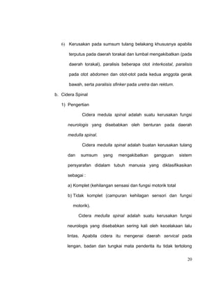 20
6) Kerusakan pada sumsum tulang belakang khususnya apabila
terputus pada daerah torakal dan lumbal mengakibatkan (pada
daerah torakal), paralisis beberapa otot interkostal, paralisis
pada otot abdomen dan otot-otot pada kedua anggota gerak
bawah, serta paralisis sfinker pada uretra dan rektum.
b. Cidera Spinal
1) Pengertian
Cidera medula spinal adalah suatu kerusakan fungsi
neurologis yang disebabkan oleh benturan pada daerah
medulla spinal.
Cidera medulla spinal adalah buatan kerusakan tulang
dan sumsum yang mengakibatkan gangguan sistem
persyarafan didalam tubuh manusia yang diklasifikasikan
sebagai :
a) Komplet (kehilangan sensasi dan fungsi motorik total
b) Tidak komplet (campuran kehilagan sensori dan fungsi
motorik).
Cidera medulla spinal adalah suatu kerusakan fungsi
neurologis yang disebabkan sering kali oleh kecelakaan lalu
lintas. Apabila cidera itu mengenai daerah servical pada
lengan, badan dan tungkai mata penderita itu tidak tertolong
 