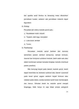 21
dan apabila saraf frenitus itu terserang maka dibutuhkan
pernafasan buatan, sebelum alat pernafasan mekanik dapat
digunakan.
2) Etiologi
Penyebab dari cidera medulla spinal yaitu :
a) Kecelakaan mobil, industri
b) Terjatuh, olah-raga, menyelam
c) Luka tusuk, tembak
d) Tumor.
3) Patofisiologi
Kerusakan medulla spinal berkisar dari kamosio
sementara (pasien sembuh sempurna), sampai kontusio,
laserasi dan kompresi substansi medulla, (lebih salah satu atau
dalam kombinasi) sampai transaksi lengkap medulla (membuat
pasien paralisis).
Bila hemoragi terjadi pada daerah medulla spinal, darah
dapat merembes ke ekstradul subdural atau daerah suaranoid
pada kanal spinal, segera sebelum terjadi kontusio atau
robekan pada cidera, serabut-serabut saraf mulai membengkak
dan hancur. Sirkulasi darah ke medulla spinal menjadi
terganggu, tidak hanya ini saja tetapi proses patogenik
 