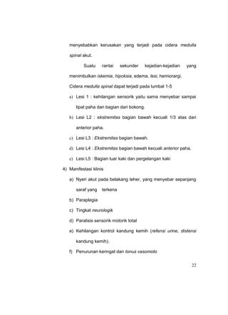 22
menyebabkan kerusakan yang terjadi pada cidera medulla
spinal akut.
Suatu rantai sekunder kejadian-kejadian yang
menimbulkan iskemia, hipoksia, edema, lesi, hemiorargi.
Cidera medulla spinal dapat terjadi pada lumbal 1-5
a) Lesi 1 : kehilangan sensorik yaitu sama menyebar sampai
lipat paha dan bagian dari bokong.
b) Lesi L2 : ekstremitas bagian bawah kecuali 1/3 atas dari
anterior paha.
c) Lesi L3 : Ekstremitas bagian bawah.
d) Lesi L4 : Ekstremitas bagian bawah kecuali anterior paha.
e) Lesi L5 : Bagian luar kaki dan pergelangan kaki
4) Manifestasi klinis
a) Nyeri akut pada belakang leher, yang menyebar sepanjang
saraf yang terkena
b) Paraplegia
c) Tingkat neurologik
d) Paralisis sensorik motorik total
e) Kehilangan kontrol kandung kemih (refensi urine, distensi
kandung kemih).
f) Penurunan keringat dan tonus vasomoto
 