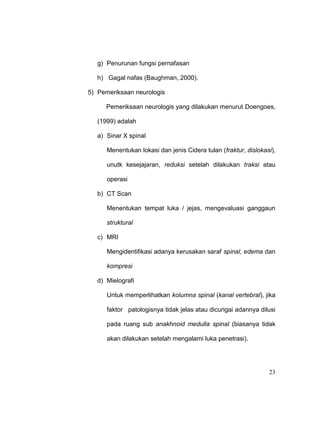 23
g) Penurunan fungsi pernafasan
h) Gagal nafas (Baughman, 2000).
5) Pemeriksaan neurologis
Pemeriksaan neurologis yang dilakukan menurut Doengoes,
(1999) adalah
a) Sinar X spinal
Menentukan lokasi dan jenis Cidera tulan (fraktur, dislokasi),
unutk kesejajaran, reduksi setelah dilakukan traksi atau
operasi
b) CT Scan
Menentukan tempat luka / jejas, mengevaluasi ganggaun
struktural
c) MRI
Mengidentifikasi adanya kerusakan saraf spinal, edema dan
kompresi
d) Mielografi
Untuk memperlihatkan kolumna spinal (kanal vertebral), jika
faktor patologisnya tidak jelas atau dicurigai adannya dilusi
pada ruang sub anakhnoid medulla spinal (biasanya tidak
akan dilakukan setelah mengalami luka penetrasi).
 
