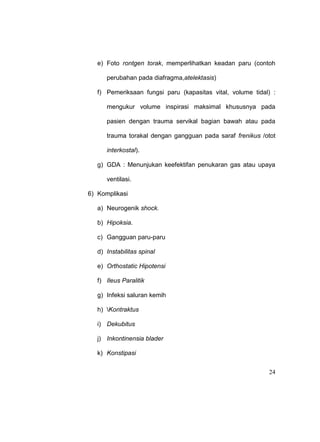 24
e) Foto rontgen torak, memperlihatkan keadan paru (contoh
perubahan pada diafragma,atelektasis)
f) Pemeriksaan fungsi paru (kapasitas vital, volume tidal) :
mengukur volume inspirasi maksimal khususnya pada
pasien dengan trauma servikal bagian bawah atau pada
trauma torakal dengan gangguan pada saraf frenikus /otot
interkostal).
g) GDA : Menunjukan keefektifan penukaran gas atau upaya
ventilasi.
6) Komplikasi
a) Neurogenik shock.
b) Hipoksia.
c) Gangguan paru-paru
d) Instabilitas spinal
e) Orthostatic Hipotensi
f) Ileus Paralitik
g) Infeksi saluran kemih
h) Kontraktus
i) Dekubitus
j) Inkontinensia blader
k) Konstipasi
 