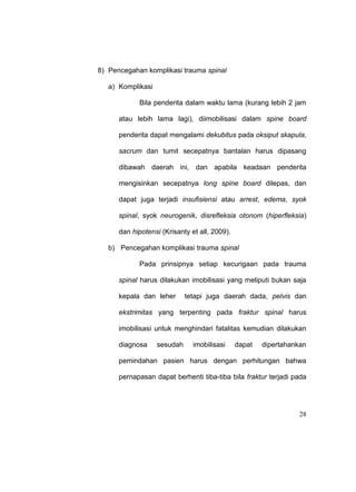 28
8) Pencegahan komplikasi trauma spinal
a) Komplikasi
Bila penderita dalam waktu lama (kurang lebih 2 jam
atau lebih lama lagi), diimobilisasi dalam spine board
penderita dapat mengalami dekubitus pada oksiput skapula,
sacrum dan tumit secepatnya bantalan harus dipasang
dibawah daerah ini, dan apabila keadaan penderita
mengisinkan secepatnya long spine board dilepas, dan
dapat juga terjadi insufisiensi atau arrest, edema, syok
spinal, syok neurogenik, disrefleksia otonom (hiperfleksia)
dan hipotensi (Krisanty et all, 2009).
b) Pencegahan komplikasi trauma spinal
Pada prinsipnya setiap kecurigaan pada trauma
spinal harus dilakukan imobilisasi yang meliputi bukan saja
kepala dan leher tetapi juga daerah dada, pelvis dan
ekstrimitas yang terpenting pada fraktur spinal harus
imobilisasi untuk menghindari fatalitas kemudian dilakukan
diagnosa sesudah imobilisasi dapat dipertahankan
pemindahan pasien harus dengan perhitungan bahwa
pernapasan dapat berhenti tiba-tiba bila fraktur terjadi pada
 