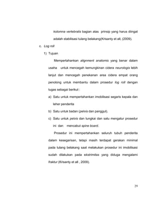 29
kolomna vertebralis bagian atas prinsip yang harus diingat
adalah stabilisasi tulang belakang(Krisanty et all, (2009).
c. Log roll
1) Tujuan
Mempertahankan alignment anatomis yang benar dalam
usaha untuk mencegah kemungkinan cidera neurologis lebih
lanjut dan mencegah penekanan area cidera empat orang
penolong untuk membantu dalam prosedur log roll dengan
tugas sebagai berikut :
a) Satu untuk mempertahankan imobilisasi segaris kepala dan
leher penderita
b) Satu untuk badan (pelvis dan panggul).
c) Satu untuk pelvis dan tungkai dan satu mengatur prosedur
ini dan mencabut spine board.
Prosedur ini mempertahankan seluruh tubuh penderita
dalam kesegarisan, tetapi masih terdapat gerakan minimal
pada tulang belakang saat melakukan prosedur ini imobilisasi
sudah dilakukan pada ekstrimitas yang diduga mengalami
fraktur (Krisanty et all , 2009).
 
