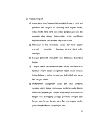 30
2) Prosedur log roll
a) Long spine board dengan tali pengikat dipasang pada sisi
penderita tali pengikat ini dipasang pada bagian toraks,
diatas krista iliaka paha, dan diatas pergelangan kaki, tali
pengikat atau plester dipergunakan untuk memfiksasi
kepala dan leher penderita ke long spine board.
b) Dilakukan in line imobilisasi kepala dan leher secara
manual kemudian dipasang servical Neck collar
semirigid.
c) Lengan penderita diluruskan dan diletakkan disamping
badan.
d) Tungkai bawah penderita diluruskan secara hati-hati dan di
letekkan dalam posisi kesegarisan netral sesuai dengan
tulang belakang kedua pergelangan kaki diikat satu sama
lain dengan plester.
e) Pertahankan kesegarisan kepala dan leher penderita
sewaktu orang kedua memegang penderita pada daerah
bahu dan pergelangan tangan orang ketiga memasukkan
tangan dan memegang panggul penderita dengan satu
tangan dan lengan tangan yang lain memegang plester
yang mengikat kedua pergelangan kaki.
 