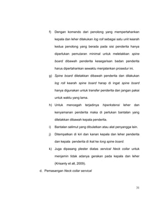 31
f) Dengan komando dari penolong yang mempertahankan
kepala dan leher dilakukan log roll sebagai satu unit kearah
kedua penolong yang berada pada sisi penderita hanya
diperlukan pemutaran minimal untuk meletakkan spine
board dibawah penderita kesegarisan badan penderita
harus dipertahankan sewaktu menjalankan prosedur ini.
g) Spine board diletakkan dibawah penderita dan dilakukan
log roll kearah spine board harap di ingat spine board
hanya digunakan untuk transfer penderita dan jangan pakai
untuk waktu yang lama.
h) Untuk mencegah terjadinya hiperkstensi leher dan
kenyamanan penderita maka di perlukan bantalan yang
diletakkan dibawah kepala penderita.
i) Bantalan selimut yang dibulatkan atau alat penyangga lain.
j) Ditempatkan di kiri dan kanan kepala dan leher penderita
dan kepala penderita di ikat ke long spine board.
k) Juga dipasang plester diatas servical Neck collar untuk
menjamin tidak adanya gerakan pada kepala dan leher
(Krisanty et all, 2009).
d. Pemasangan Neck collar servical
 