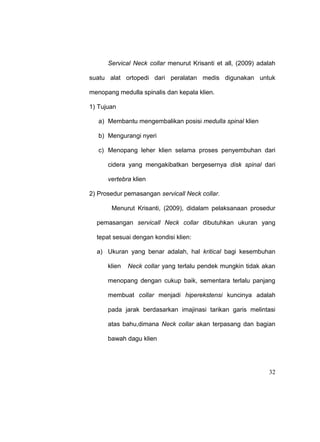 32
Servical Neck collar menurut Krisanti et all, (2009) adalah
suatu alat ortopedi dari peralatan medis digunakan untuk
menopang medulla spinalis dan kepala klien.
1) Tujuan
a) Membantu mengembalikan posisi medulla spinal klien
b) Mengurangi nyeri
c) Menopang leher klien selama proses penyembuhan dari
cidera yang mengakibatkan bergesernya disk spinal dari
vertebra klien
2) Prosedur pemasangan servicall Neck collar.
Menurut Krisanti, (2009), didalam pelaksanaan prosedur
pemasangan servicall Neck collar dibutuhkan ukuran yang
tepat sesuai dengan kondisi klien:
a) Ukuran yang benar adalah, hal kritical bagi kesembuhan
klien Neck collar yang terlalu pendek mungkin tidak akan
menopang dengan cukup baik, sementara terlalu panjang
membuat collar menjadi hiperekstensi kuncinya adalah
pada jarak berdasarkan imajinasi tarikan garis melintasi
atas bahu,dimana Neck collar akan terpasang dan bagian
bawah dagu klien
 