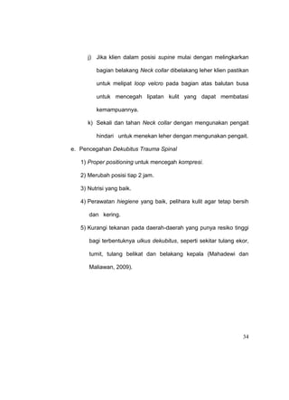 34
j) Jika klien dalam posisi supine mulai dengan melingkarkan
bagian belakang Neck collar dibelakang leher klien pastikan
untuk melipat loop velcro pada bagian atas balutan busa
untuk mencegah lipatan kulit yang dapat membatasi
kemampuannya.
k) Sekali dan tahan Neck collar dengan mengunakan pengait
hindari untuk menekan leher dengan mengunakan pengait.
e. Pencegahan Dekubitus Trauma Spinal
1) Proper positioning untuk mencegah kompresi.
2) Merubah posisi tiap 2 jam.
3) Nutrisi yang baik.
4) Perawatan hiegiene yang baik, pelihara kulit agar tetap bersih
dan kering.
5) Kurangi tekanan pada daerah-daerah yang punya resiko tinggi
bagi terbentuknya ulkus dekubitus, seperti sekitar tulang ekor,
tumit, tulang belikat dan belakang kepala (Mahadewi dan
Maliawan, 2009).
 