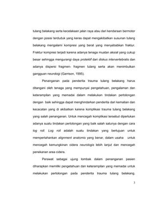 3
tulang belakang serta kecelakaan jalan raya atau dari kendaraan bermotor
dengan posisi terduduk yang keras dapat mengakibatkan susunan tulang
belakang mengalami kompresi yang berat yang menyebabkan fraktur.
Fraktur kompresi terjadi karena adanya tenaga muatan aksial yang cukup
besar sehingga mengurangi daya protektif dari diskus intervertebralis dan
adanya dispersi fragmen- fragmen tulang serta akan menimbulkan
gangguan neurologi (Garrison, 1995).
Penanganan pada penderita trauma tulang belakang harus
ditangani oleh tenaga yang mempunyai pengetahuan, pengalaman dan
keterampilan yang memadai dalam melakukan tindakan pertolongan
dengan baik sehingga dapat menghindarkan penderita dari kematian dan
kecacatan yang di akibatkan karena komplikasi trauma tulang belakang
yang salah penanganan. Untuk mencegah komplikasi tersebut diperlukan
adanya suatu tindakan pertolongan yang baik salah satunya dengan cara
log roll. Log roll adalah suatu tindakan yang bertujuan untuk
mempertahankan alignment anatomis yang benar, dalam usaha untuk
mencegah kemungkinan cidera neurologis lebih lanjut dan mencegah
penekanan area cidera.
Perawat sebagai ujung tombak dalam penanganan pasien
diharapkan memiliki pengetahuan dan keterampilan yang memadai untuk
melakukan pertolongan pada penderita trauma tulang belakang.
 