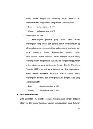 43
adalah bahwa pengetahuan seseorang dapat diketahui dan
diinterpretasikan dengan skala yang bersifat kualitatif, yaitu :
1) Baik : Hasil persentase ≥ 50%
2) Kurang : Hasil persentase < 50%
b. Keterampilan perawat
Keterampilan perawat yang dinilai disini adalah
keterampilan yang dimiliki oleh perawat dalam melaksanakan log
roll terhadap pasien dengan indikasi cedera tulang belakang, dan
untuk mengukur tingkat keterampilan perawat dalam
melaksanakan logroll terhadap pasien dengan cedera tulang
belakang adalah dengan cara diuji atau tes dengan menggunakan
lembar observasi yang berdasarkan lembar Standar Opersional
Prosedur (SOP), log roll yang diadopsi dari DIV Keperawatan
Gawat Darurat Poltekkes Surakarta. Adapun kriteria tingkat
keterampilan diketahui dan diinterpretasikan dengan skala yang
bersifat kualitatif :
1) Baik : hasil persentase ≥ 50%
2) Kurang : hasil persentase < 50% .
F. Instrumen Penelitian
Data penelitian ini, diambil dengan menggunakan lembar checklist
observasi dan lembar kuesioner dengan menggunakan skala Guttman
 