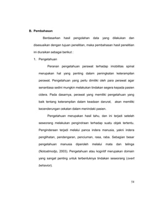 54
B. Pembahasan
Berdasarkan hasil pengolahan data yang dilakukan dan
disesuaikan dengan tujuan penelitian, maka pembahasan hasil penelitian
ini diuraikan sebagai berikut :
1. Pengetahuan
Peranan pengetahuan perawat terhadap imobilitas spinal
merupakan hal yang penting dalam peningkatan keterampilan
perawat. Pengetahuan yang perlu dimiliki oleh para perawat agar
senantiasa sedini mungkin melakukan tindakan segera kepada pasien
cidera. Pada dasarnya, perawat yang memiliki pengetahuan yang
baik tentang keterampilan dalam keadaan darurat, akan memiliki
kecenderungan cekatan dalam menindaki pasien.
Pengetahuan merupakan hasil tahu, dan ini terjadi setelah
seseorang melakukan pengindraan terhadap suatu objek tertentu.
Penginderaan terjadi melalui panca indera manusia, yakni indera
penglihatan, pendengaran, penciuman, rasa, raba. Sebagian besar
pengetahuan manusia diperoleh melalui mata dan telinga
(Notoatmodjo, 2003). Pengetahuan atau kognitif merupakan domain
yang sangat penting untuk terbentuknya tindakan seseorang (overt
behavior).
 