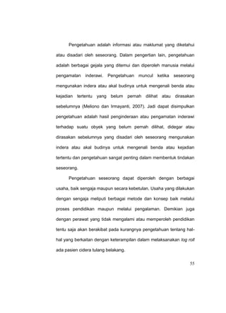 55
Pengetahuan adalah informasi atau maklumat yang diketahui
atau disadari oleh seseorang. Dalam pengertian lain, pengetahuan
adalah berbagai gejala yang ditemui dan diperoleh manusia melalui
pengamatan inderawi. Pengetahuan muncul ketika seseorang
mengunakan indera atau akal budinya untuk mengenali benda atau
kejadian tertentu yang belum pernah dilihat atau dirasakan
sebelumnya (Meliono dan Irmayanti, 2007). Jadi dapat disimpulkan
pengetahuan adalah hasil penginderaan atau pengamatan inderawi
terhadap suatu obyek yang belum pernah dilihat, didegar atau
dirasakan sebelumnya yang disadari oleh seseorang mengunakan
indera atau akal budinya untuk mengenali benda atau kejadian
tertentu dan pengetahuan sangat penting dalam membentuk tindakan
seseorang.
Pengetahuan seseorang dapat diperoleh dengan berbagai
usaha, baik sengaja maupun secara kebetulan. Usaha yang dilakukan
dengan sengaja meliputi berbagai metode dan konsep baik melalui
proses pendidikan maupun melalui pengalaman. Demikian juga
dengan perawat yang tidak mengalami atau memperoleh pendidikan
tentu saja akan berakibat pada kurangnya pengetahuan tentang hal-
hal yang berkaitan dengan keterampilan dalam melaksanakan log roll
ada pasien cidera tulang belakang.
 