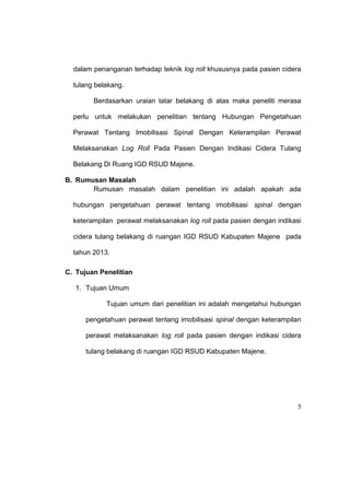 5
dalam penanganan terhadap teknik log roll khususnya pada pasien cidera
tulang belakang.
Berdasarkan uraian latar belakang di atas maka peneliti merasa
perlu untuk melakukan penelitian tentang Hubungan Pengetahuan
Perawat Tentang Imobilisasi Spinal Dengan Keterampilan Perawat
Melaksanakan Log Roll Pada Pasien Dengan Indikasi Cidera Tulang
Belakang Di Ruang IGD RSUD Majene.
B. Rumusan Masalah
Rumusan masalah dalam penelitian ini adalah apakah ada
hubungan pengetahuan perawat tentang imobilisasi spinal dengan
keterampilan perawat melaksanakan log roll pada pasien dengan indikasi
cidera tulang belakang di ruangan IGD RSUD Kabupaten Majene pada
tahun 2013.
C. Tujuan Penelitian
1. Tujuan Umum
Tujuan umum dari penelitian ini adalah mengetahui hubungan
pengetahuan perawat tentang imobilisasi spinal dengan keterampilan
perawat melaksanakan log roll pada pasien dengan indikasi cidera
tulang belakang di ruangan IGD RSUD Kabupaten Majene.
 