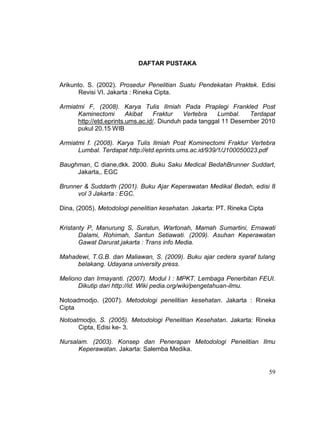 59
DAFTAR PUSTAKA
Arikunto. S. (2002). Prosedur Penelitian Suatu Pendekatan Praktek. Edisi
Revisi VI. Jakarta : Rineka Cipta.
Armiatmi F, (2008). Karya Tulis Ilmiah Pada Praplegi Frankled Post
Kaminectomi Akibat Fraktur Vertebra Lumbal. Terdapat
http://etd.eprints.ums.ac.id/. Diunduh pada tanggal 11 Desember 2010
pukul 20.15 WIB
Armiatmi f. (2008). Karya Tulis Ilmiah Post Kominectomi Fraktur Vertebra
Lumbal. Terdapat http://etd.eprints.ums.ac.id/939/1/J100050023.pdf
Baughman, C diane,dkk. 2000. Buku Saku Medical BedahBrunner Suddart,
Jakarta,. EGC
Brunner & Suddarth (2001). Buku Ajar Keperawatan Medikal Bedah, edisi 8
vol 3 Jakarta : EGC.
Dina, (2005). Metodologi penelitian kesehatan. Jakarta: PT. Rineka Cipta
Kristanty P, Manurung S, Suratun, Wartonah, Mamah Sumartini, Ernawati
Dalami, Rohimah, Santun Setiawati. (2009). Asuhan Keperawatan
Gawat Darurat.jakarta : Trans info Media.
Mahadewi, T.G.B. dan Maliawan, S. (2009). Buku ajar cedera syaraf tulang
belakang. Udayana university press.
Meliono dan Irmayanti. (2007). Modul I : MPKT. Lembaga Penerbitan FEUI.
Dikutip dari http://id. Wiki pedia.org/wiki/pengetahuan-ilmu.
Notoadmodjo. (2007). Metodologi penelitian kesehatan. Jakarta : Rineka
Cipta
Notoatmodjo, S. (2005). Metodologi Penelitian Kesehatan. Jakarta: Rineka
Cipta, Edisi ke- 3.
Nursalam. (2003). Konsep dan Penerapan Metodologi Penelitian Ilmu
Keperawatan. Jakarta: Salemba Medika.
 