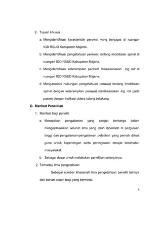 6
2. Tujuan khusus
a. Mengidentifikasi karakteristik perawat yang bertugas di ruangan
IGD RSUD Kabupaten Majene.
b. Mengidentifikasi pengetahuan perawat tentang imobilisasi spinal di
ruangan IGD RSUD Kabupaten Majene.
c. Mengidentifikasi keterampilan perawat melaksanakan log roll di
ruangan IGD RSUD Kabupaten Majene.
d. Menganalisis hubungan pengetahuan perawat tentang imobilisasi
spinal dengan keterampilan perawat melaksanakan log roll pada
pasien dengan indikasi cidera tulang belakang.
D. Manfaat Penelitian
1. Manfaat bagi peneliti
a. Merupakan pengalaman yang sangat berharga dalam
mengaplikasikan seluruh ilmu yang telah diperoleh di perguruan
tinggi dan pengalaman-pengalaman pelatihan yang pernah diikuti
guna untuk kepentingan serta peningkatan derajat kesehatan
masyarakat.
b. Sebagai dasar untuk melakukan penelitian selanjutnya.
2. Terhadap ilmu pengetahuan
Sebagai sumber khasanah ilmu pengetahuan peneliti lainnya
dan bahan acuan bagi yang berminat.
 
