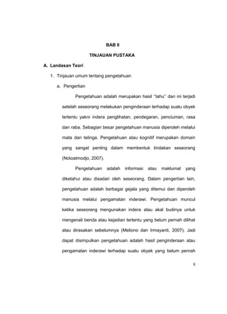 8
BAB II
TINJAUAN PUSTAKA
A. Landasan Teori
1. Tinjauan umum tentang pengetahuan
a. Pengertian
Pengetahuan adalah merupakan hasil ‘’tahu’’ dan ini terjadi
setelah seseorang melakukan penginderaan terhadap suatu obyek
tertentu yakni indera penglihatan, pendegaran, penciuman, rasa
dan raba. Sebagian besar pengetahuan manusia diperoleh melalui
mata dan telinga. Pengetahuan atau kognitif merupakan domain
yang sangat penting dalam membentuk tindakan seseorang
(Notoatmodjo, 2007).
Pengetahuan adalah informasi atau maklumat yang
diketahui atau disadari oleh seseorang. Dalam pengertian lain,
pengetahuan adalah berbagai gejala yang ditemui dan diperoleh
manusia melalui pengamatan inderawi. Pengetahuan muncul
ketika seseorang mengunakan indera atau akal budinya untuk
mengenali benda atau kejadian tertentu yang belum pernah dilihat
atau dirasakan sebelumnya (Meliono dan Irmayanti, 2007). Jadi
dapat disimpulkan pengetahuan adalah hasil penginderaan atau
pengamatan inderawi terhadap suatu obyek yang belum pernah
 