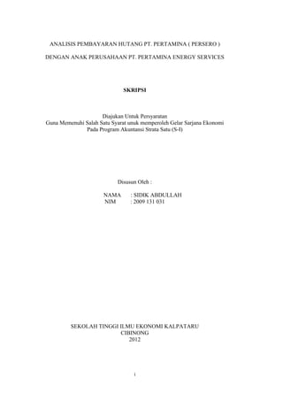 ANALISIS PEMBAYARAN HUTANG PT. PERTAMINA ( PERSERO )

DENGAN ANAK PERUSAHAAN PT. PERTAMINA ENERGY SERVICES




                              SKRIPSI



                     Diajukan Untuk Persyaratan
Guna Memenuhi Salah Satu Syarat unuk memperoleh Gelar Sarjana Ekonomi
              Pada Program Akuntansi Strata Satu (S-I)




                           Disusun Oleh :

                      NAMA      : SIDIK ABDULLAH
                      NIM       : 2009 131 031




         SEKOLAH TINGGI ILMU EKONOMI KALPATARU
                        CIBINONG
                           2012




                                  i
 